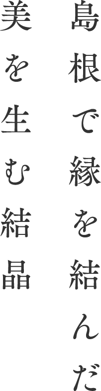 島根で縁を結んだ美を生む結晶